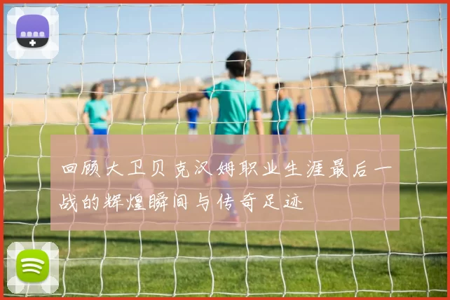回顾大卫贝克汉姆职业生涯最后一战的辉煌瞬间与传奇足迹